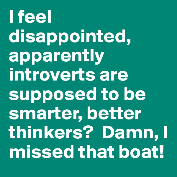 I feel disappointed, apparently introverts are supposed to be smarter, better thinkers?  Damn, I missed that boat!