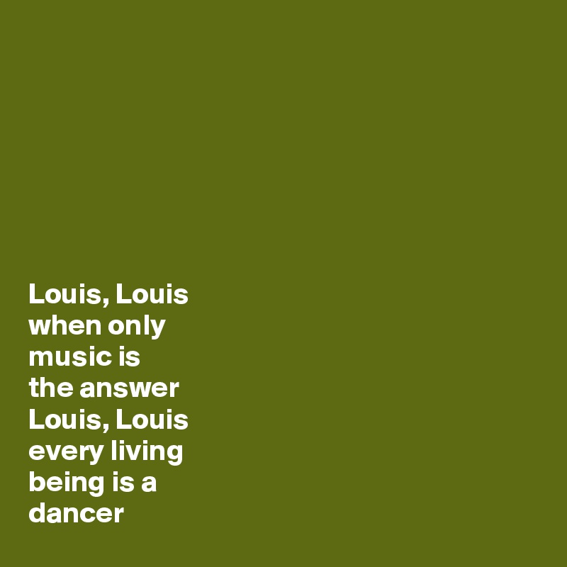 







Louis, Louis 
when only 
music is
the answer
Louis, Louis
every living 
being is a 
dancer