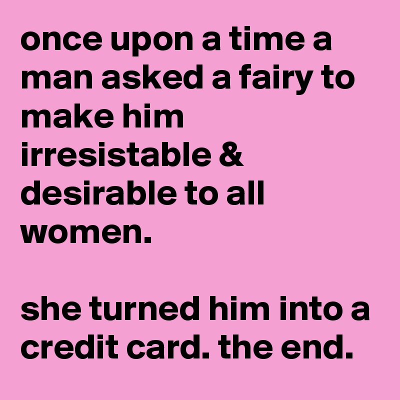 once upon a time a man asked a fairy to make him irresistable & desirable to all women. 

she turned him into a credit card. the end.