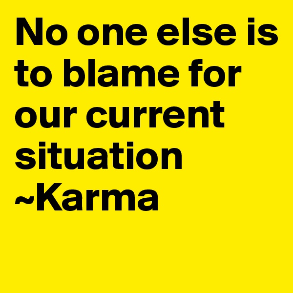 No one else is to blame for our current situation ~Karma

