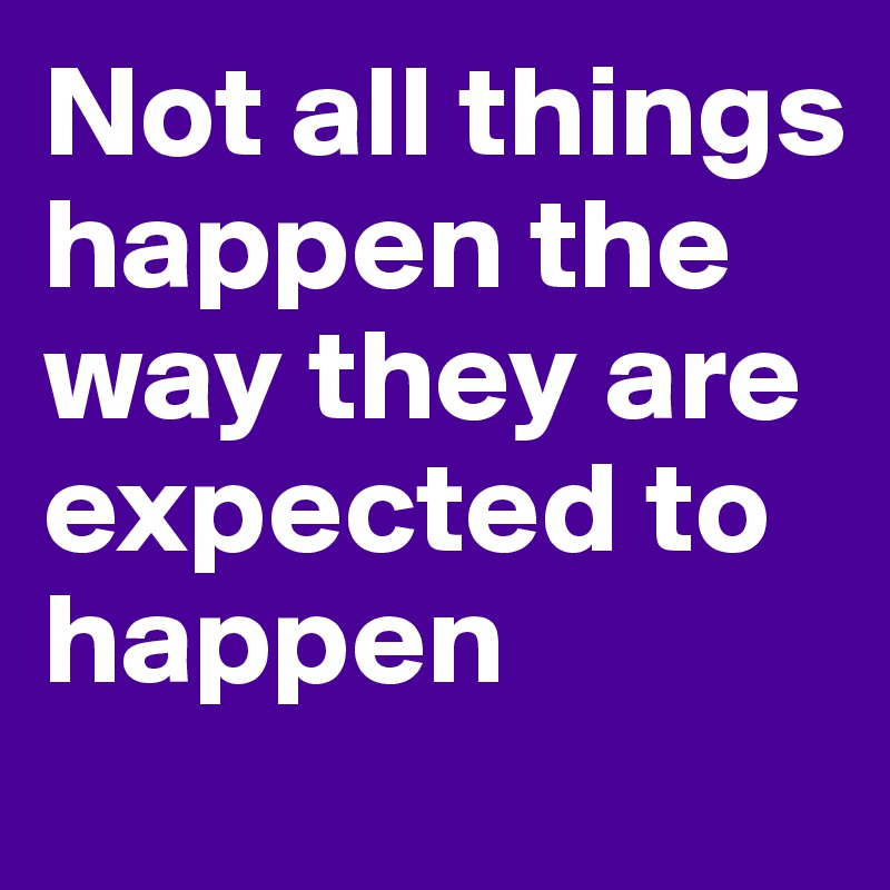 Not all things happen the way they are expected to happen 