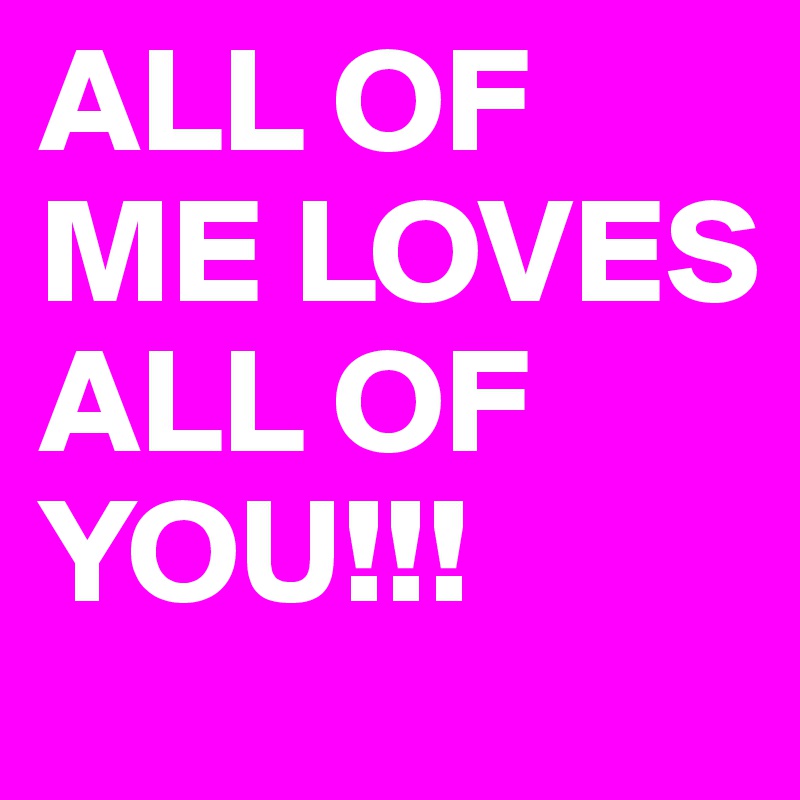 ALL OF ME LOVES
ALL OF YOU!!!