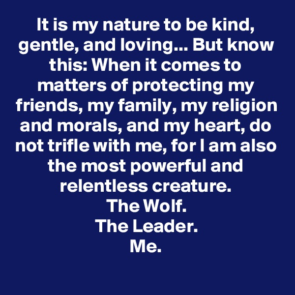 It is my nature to be kind, gentle, and loving... But know this: When it comes to matters of protecting my friends, my family, my religion and morals, and my heart, do not trifle with me, for I am also the most powerful and relentless creature.
The Wolf.
The Leader.
Me.