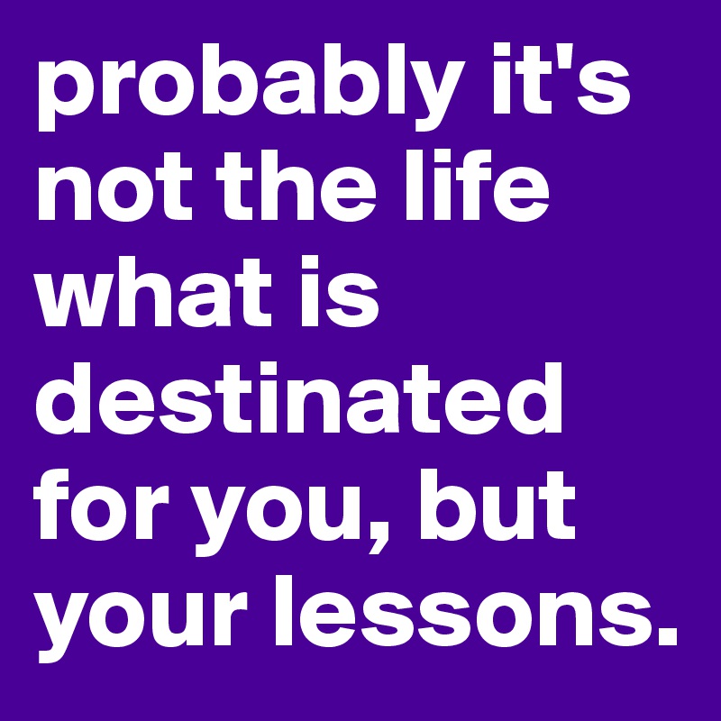probably it's not the life what is destinated for you, but your lessons.