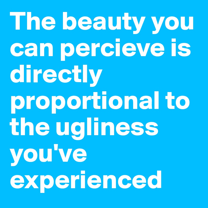 The beauty you can percieve is directly proportional to the ugliness you've experienced