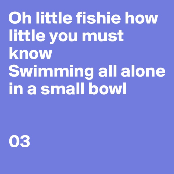 Oh little fishie how little you must know 
Swimming all alone in a small bowl 


03 