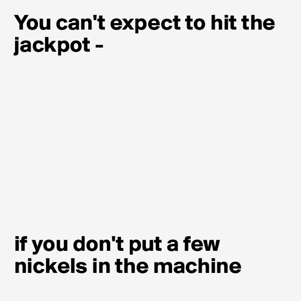 You can't expect to hit the jackpot -








if you don't put a few nickels in the machine
