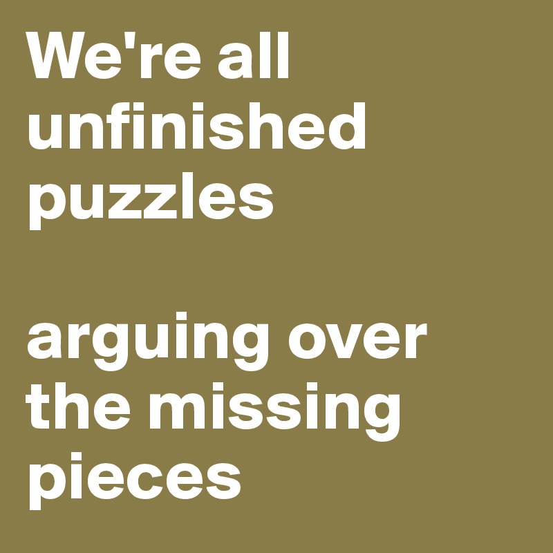 We're all unfinished puzzles 

arguing over the missing pieces