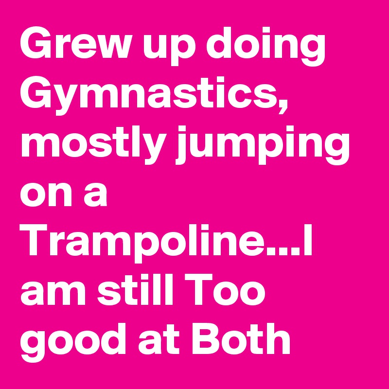 Grew up doing Gymnastics, mostly jumping on a Trampoline...I am still Too good at Both