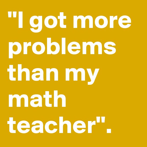''I got more problems than my math teacher''.   