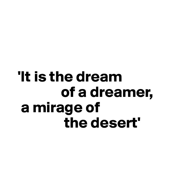 



   'It is the dream     
                 of a dreamer,     
    a mirage of  
                  the desert'

