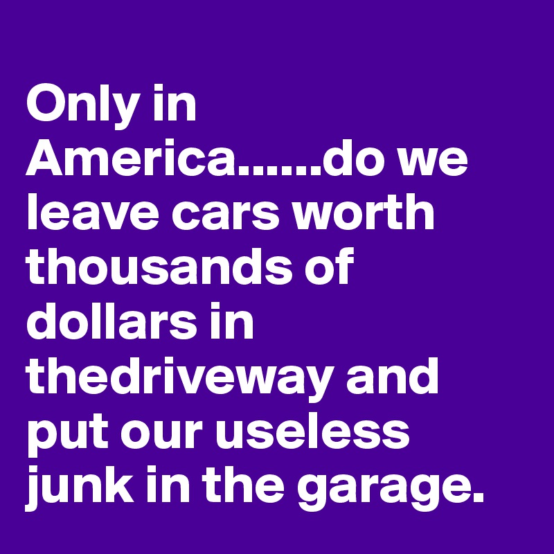 
Only in America......do we leave cars worth thousands of dollars in thedriveway and put our useless junk in the garage.