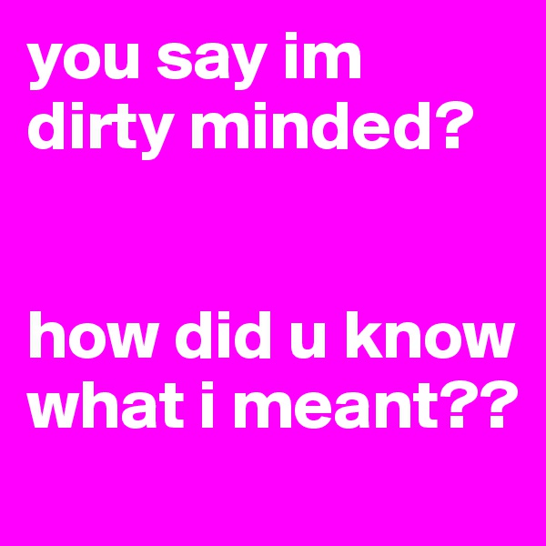 you say im dirty minded?


how did u know what i meant??