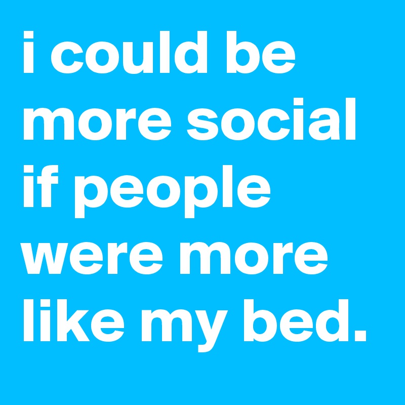 i could be more social if people were more like my bed.