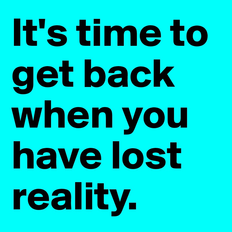 It's time to get back when you have lost reality. 