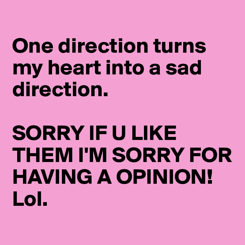 
One direction turns my heart into a sad direction.

SORRY IF U LIKE THEM I'M SORRY FOR HAVING A OPINION! Lol.
