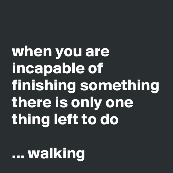 

 when you are 
 incapable of 
 finishing something
 there is only one 
 thing left to do

 ... walking