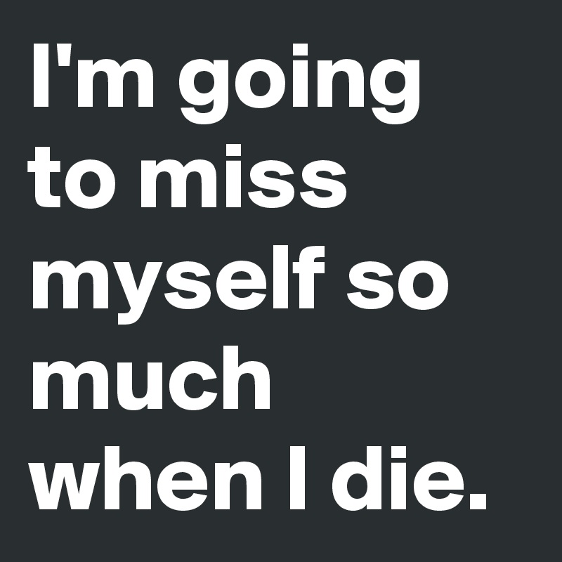 I'm going to miss myself so much when I die.