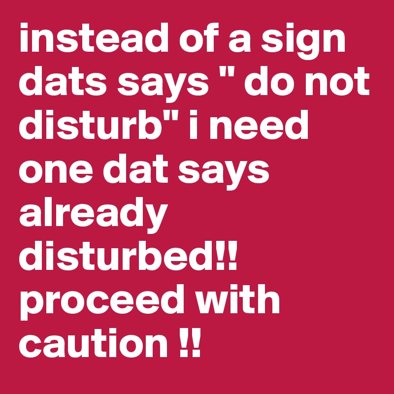 instead of a sign dats says " do not disturb" i need one dat says already disturbed!! proceed with caution !!