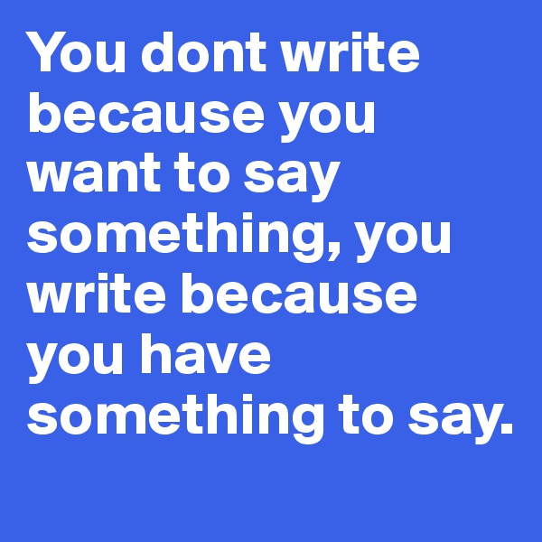 You dont write because you want to say something, you write because you have something to say. 