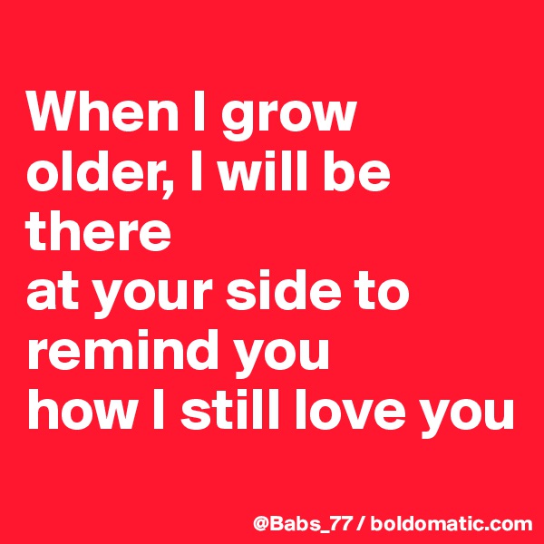 
When I grow older, I will be there
at your side to remind you
how I still love you
