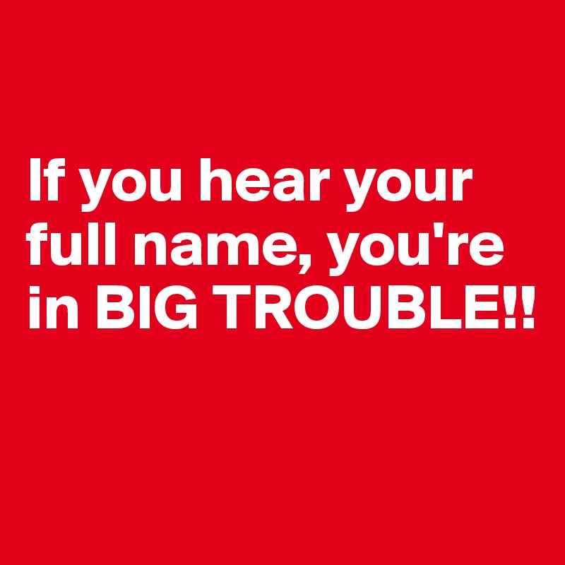 

If you hear your 
full name, you're 
in BIG TROUBLE!!

