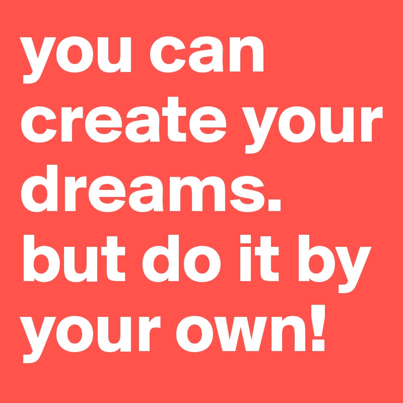 you can create your dreams.
but do it by your own!