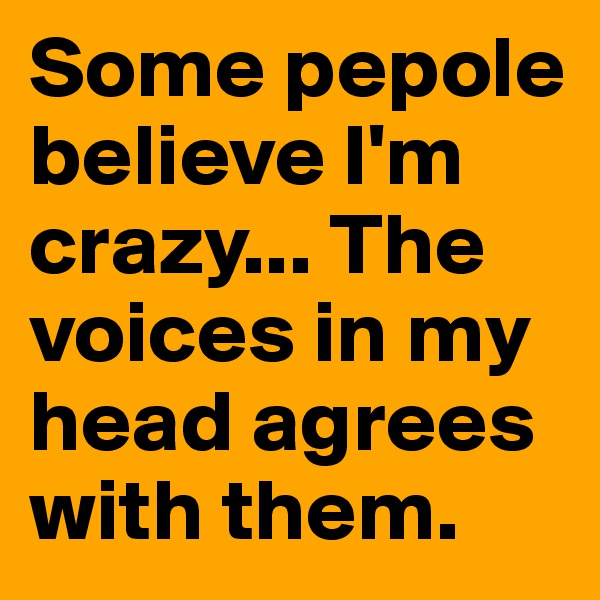 Some pepole believe I'm crazy... The voices in my head agrees with them.