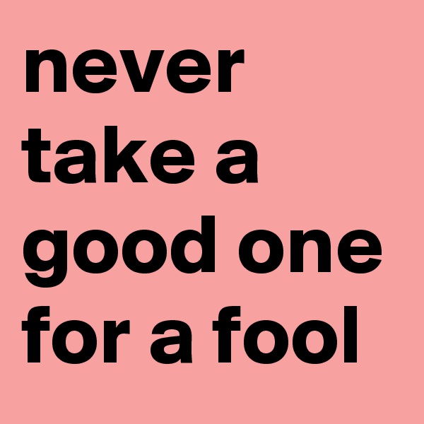 never take a good one for a fool