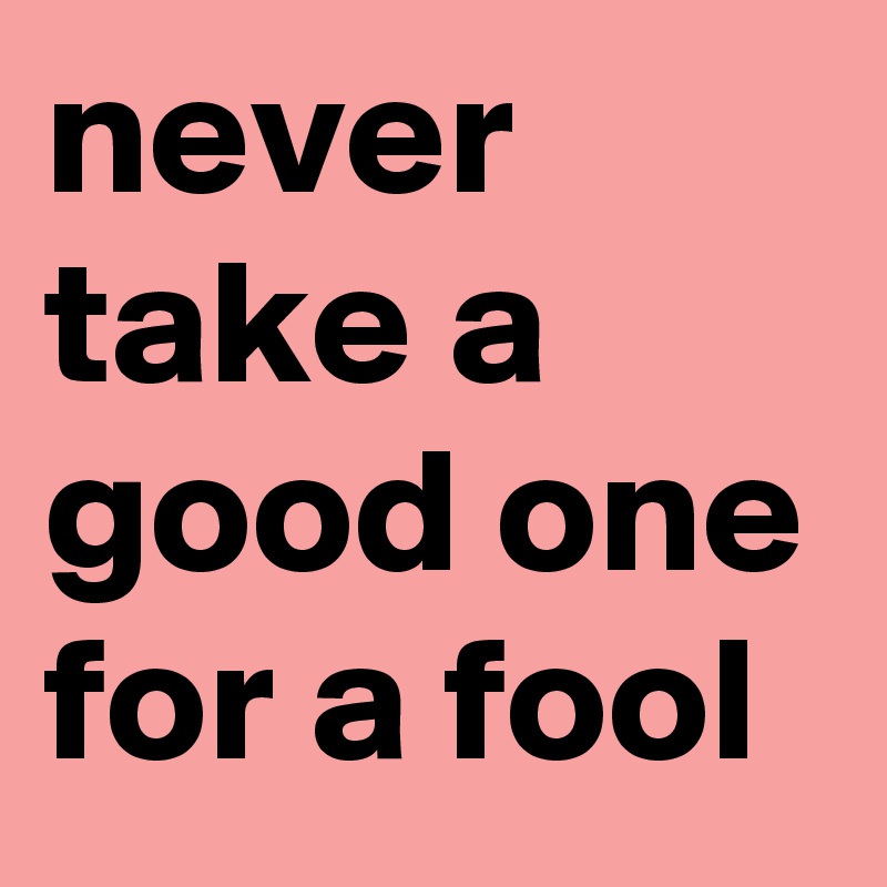 never take a good one for a fool