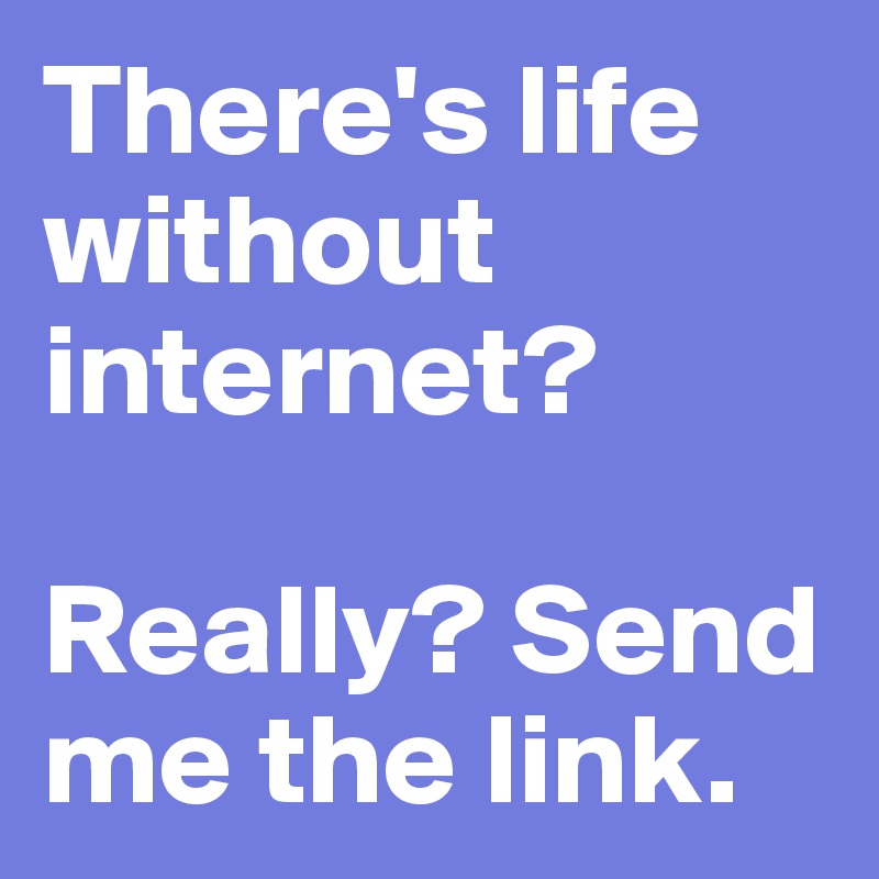 There's life without internet? 

Really? Send me the link.