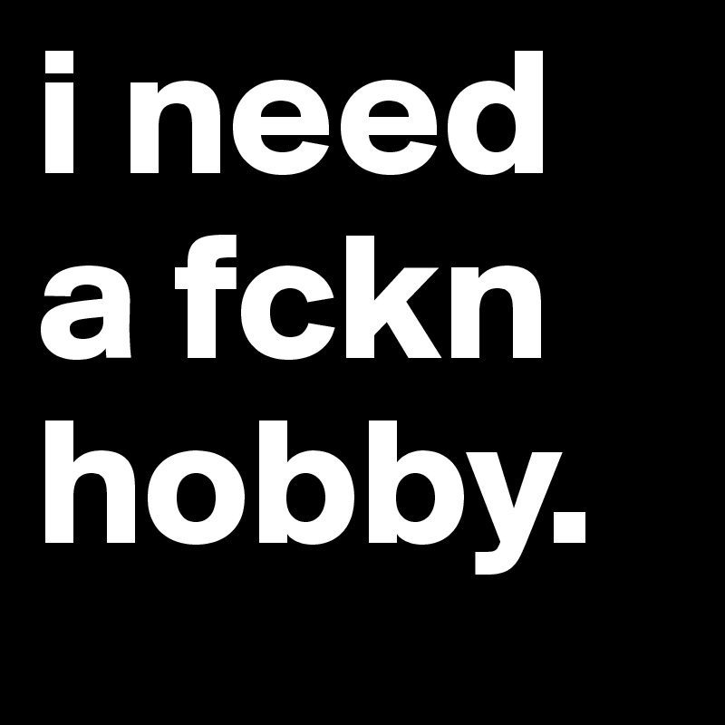 i need a fckn hobby. 