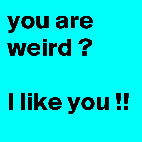 you are weird ? 

I like you !! 