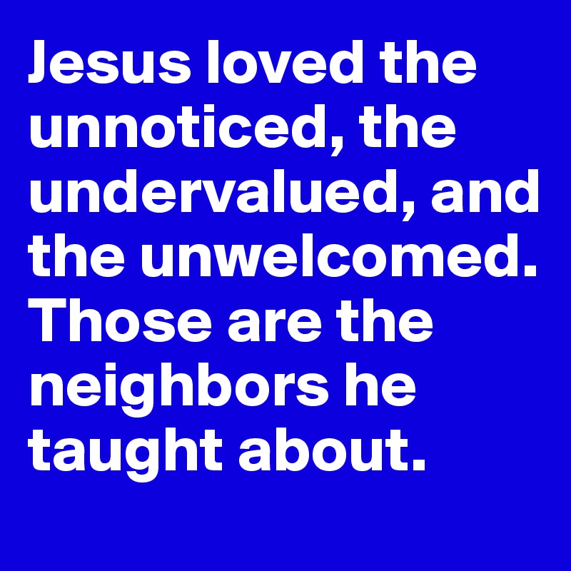 Jesus loved the unnoticed, the undervalued, and the unwelcomed.
Those are the neighbors he taught about.