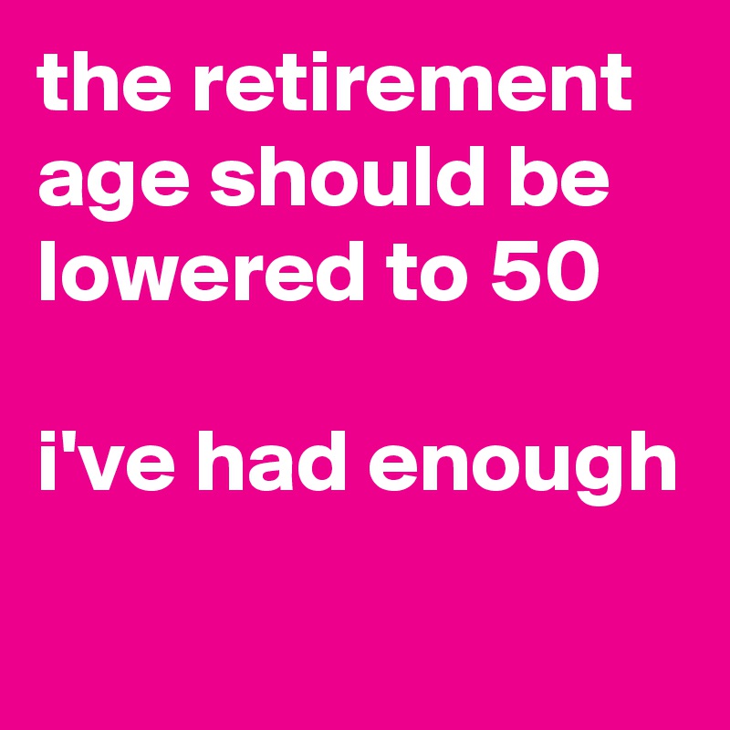 the retirement age should be lowered to 50

i've had enough

