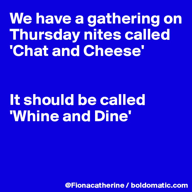 We have a gathering on Thursday nites called 
'Chat and Cheese'


It should be called
'Whine and Dine'


