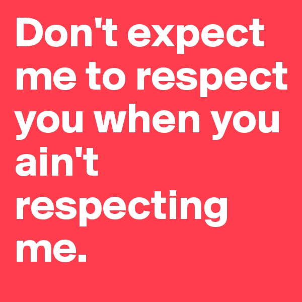 Don't expect me to respect you when you ain't respecting me.