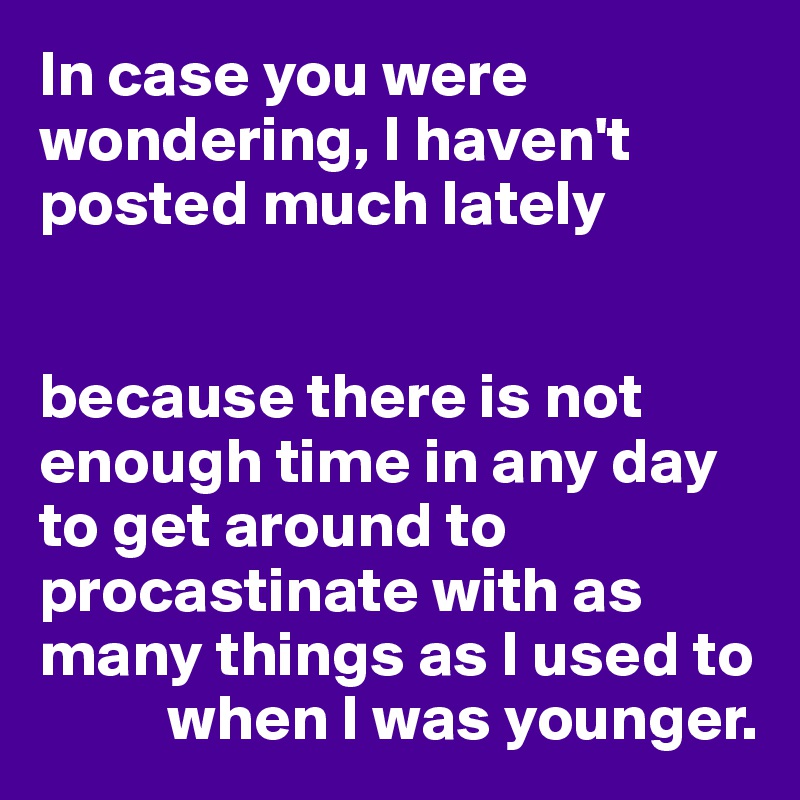 In case you were wondering, I haven't posted much lately


because there is not enough time in any day to get around to procastinate with as many things as I used to 
          when I was younger.