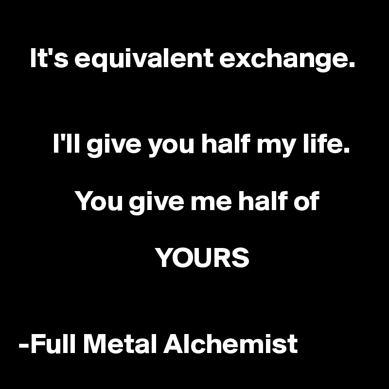 
  It's equivalent exchange. 


      I'll give you half my life.

          You give me half of  

                        YOURS 


-Full Metal Alchemist