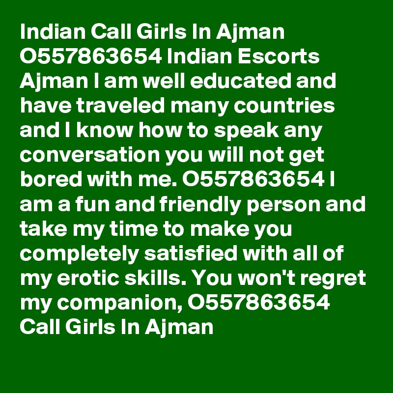 Indian Call Girls In Ajman O557863654 Indian Escorts Ajman I am well educated and have traveled many countries and I know how to speak any conversation you will not get bored with me. O557863654 I am a fun and friendly person and take my time to make you completely satisfied with all of my erotic skills. You won't regret my companion, O557863654 Call Girls In Ajman
