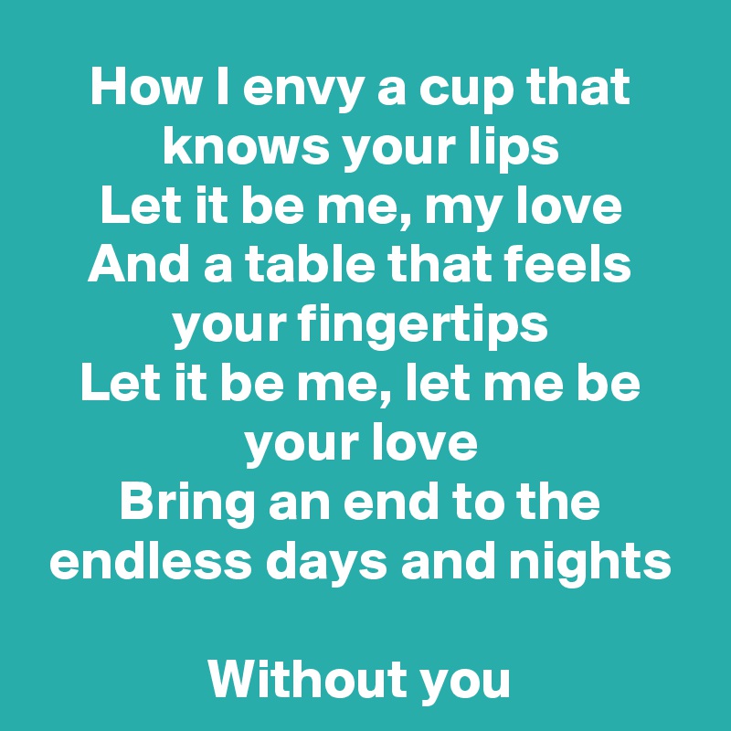 How I envy a cup that knows your lips
Let it be me, my love
And a table that feels your fingertips
Let it be me, let me be your love
Bring an end to the endless days and nights

Without you