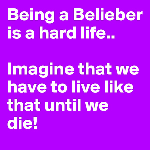 Being a Belieber is a hard life.. 

Imagine that we have to live like that until we die!