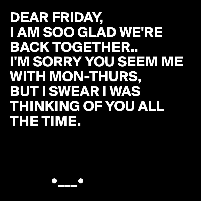 DEAR FRIDAY,
I AM SOO GLAD WE'RE BACK TOGETHER..
I'M SORRY YOU SEEM ME WITH MON-THURS, 
BUT I SWEAR I WAS THINKING OF YOU ALL THE TIME.



              •___•