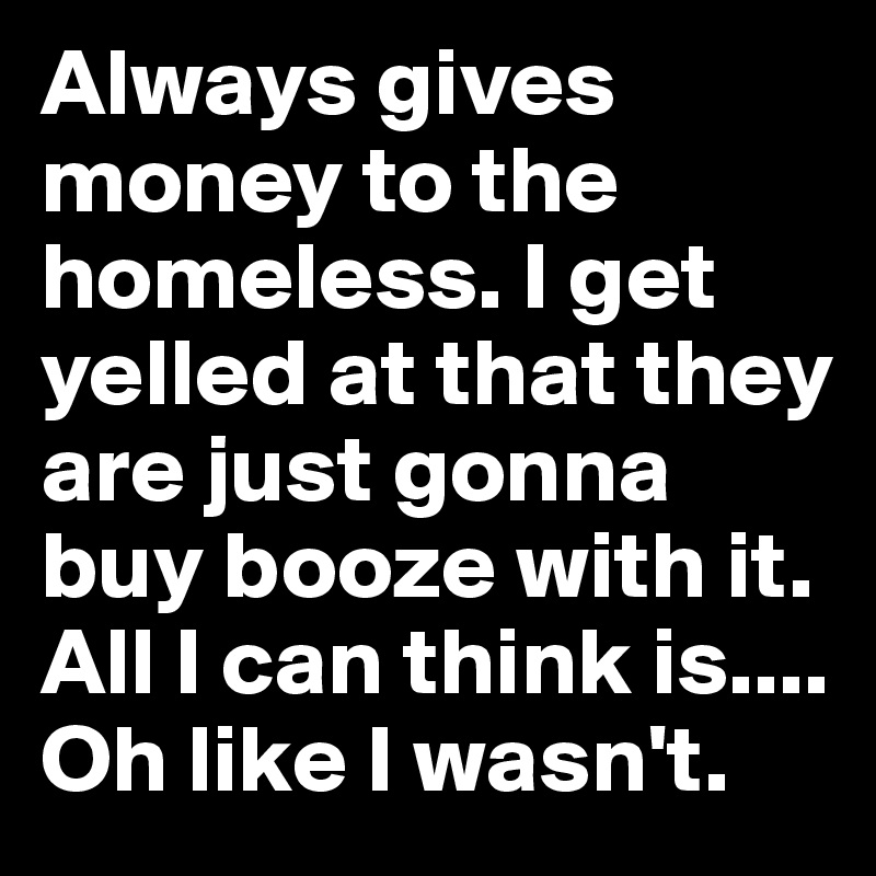 Always gives money to the homeless. I get yelled at that they are just gonna buy booze with it. All I can think is.... Oh like I wasn't.