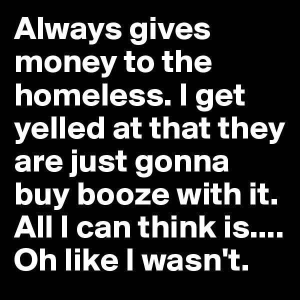 Always gives money to the homeless. I get yelled at that they are just gonna buy booze with it. All I can think is.... Oh like I wasn't.