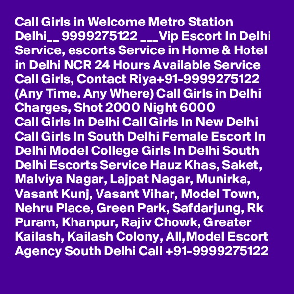 Call Girls in Welcome Metro Station Delhi__ 9999275122 ___Vip Escort In Delhi
Service, escorts Service in Home & Hotel in Delhi NCR 24 Hours Available Service Call Girls, Contact Riya+91-9999275122 (Any Time. Any Where) Call Girls in Delhi Charges, Shot 2000 Night 6000
Call Girls In Delhi Call Girls In New Delhi Call Girls In South Delhi Female Escort In Delhi Model College Girls In Delhi South Delhi Escorts Service Hauz Khas, Saket, Malviya Nagar, Lajpat Nagar, Munirka, Vasant Kunj, Vasant Vihar, Model Town, Nehru Place, Green Park, Safdarjung, Rk Puram, Khanpur, Rajiv Chowk, Greater Kailash, Kailash Colony, All,Model Escort Agency South Delhi Call +91-9999275122
