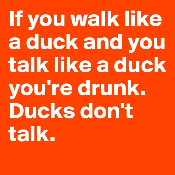 If you walk like a duck and you talk like a duck you're drunk.      Ducks don't talk.
