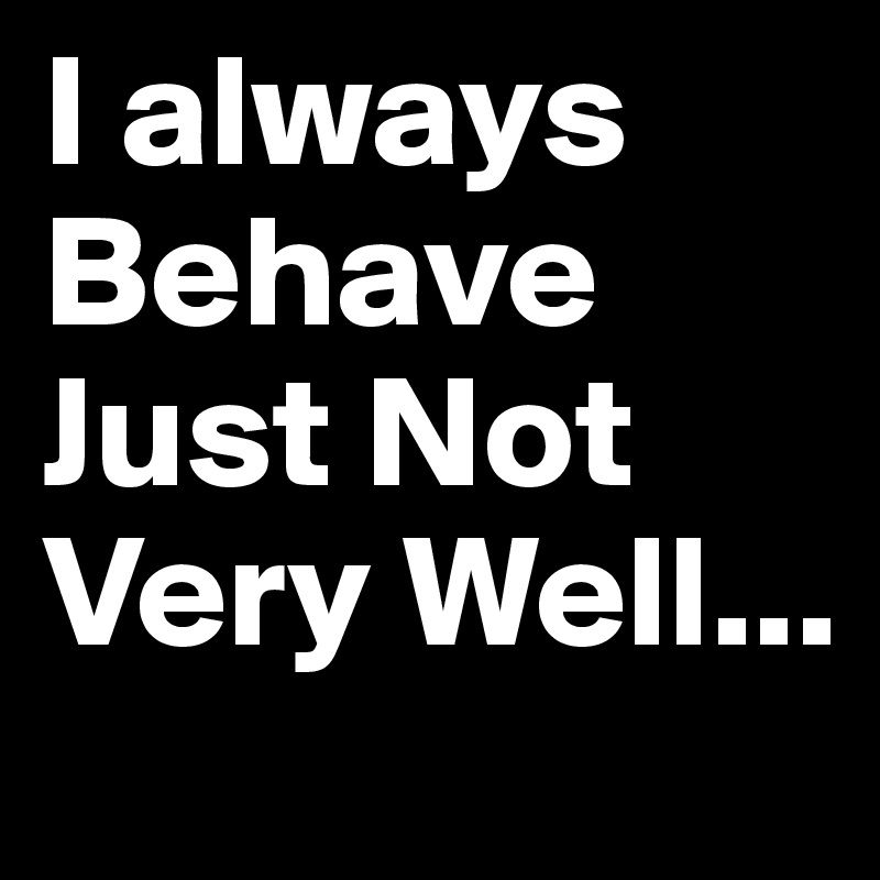 I always Behave Just Not  Very Well... 