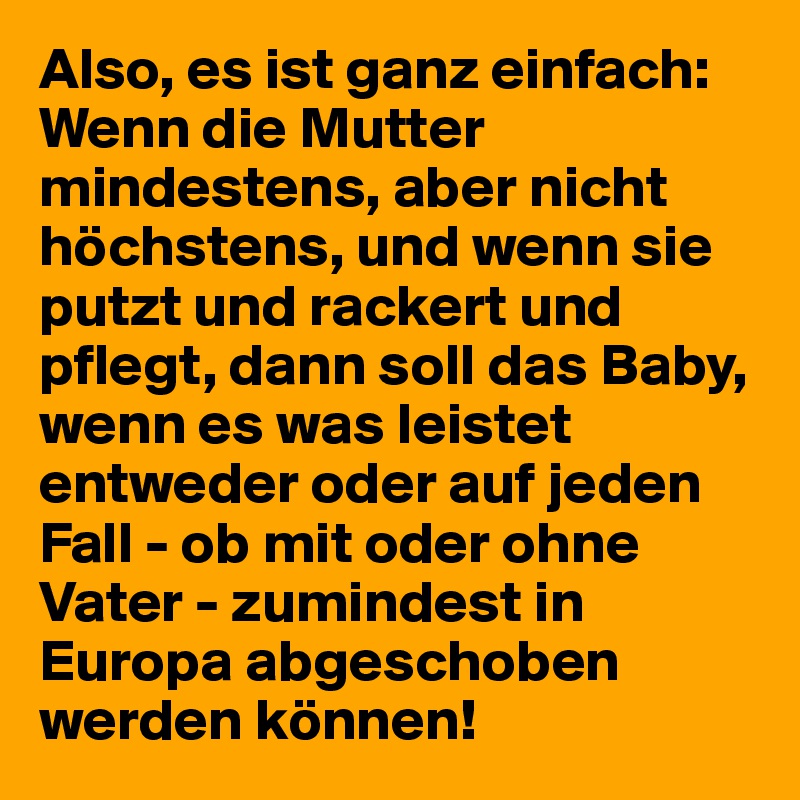 Also, es ist ganz einfach: Wenn die Mutter mindestens, aber nicht höchstens, und wenn sie putzt und rackert und pflegt, dann soll das Baby, wenn es was leistet entweder oder auf jeden Fall - ob mit oder ohne Vater - zumindest in Europa abgeschoben werden können!