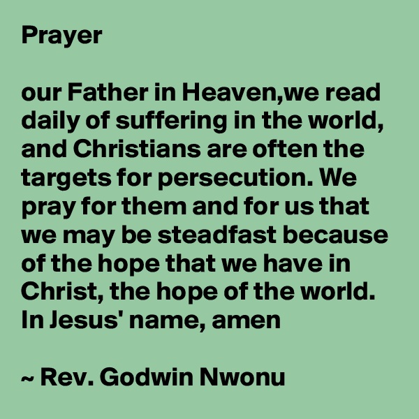 Prayer

our Father in Heaven,we read daily of suffering in the world, and Christians are often the targets for persecution. We pray for them and for us that we may be steadfast because of the hope that we have in Christ, the hope of the world. In Jesus' name, amen

~ Rev. Godwin Nwonu